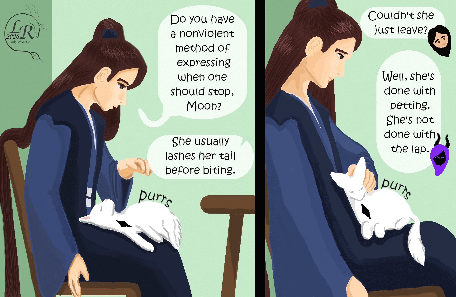 

Valor: “...do you have a nonviolent way of expressing that you’re done with petting, Moon?” 
Zhenshay: “She usually twitches her tail before biting.” 
Valor: *cautiously pets again* 
Victory: “Couldn’t she just leave?” 
Zhenshay: “Well, she’s done being petted. She’s not done with the lap.” 
